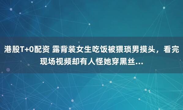 港股T+0配资 露背装女生吃饭被猥琐男摸头，看完现场视频却有人怪她穿黑丝...