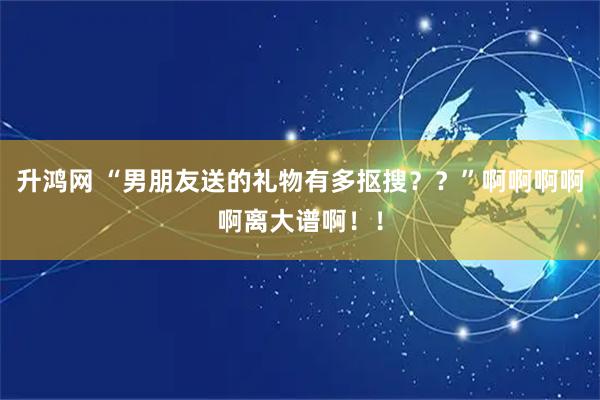 升鸿网 “男朋友送的礼物有多抠搜？？”啊啊啊啊啊离大谱啊！！