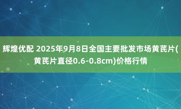 辉煌优配 2025年9月8日全国主要批发市场黄芪片(黄芪片直径0.6-0.8cm)价格行情