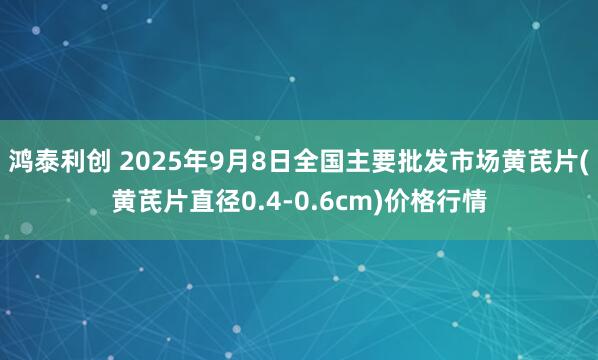 鸿泰利创 2025年9月8日全国主要批发市场黄芪片(黄芪片直径0.4-0.6cm)价格行情
