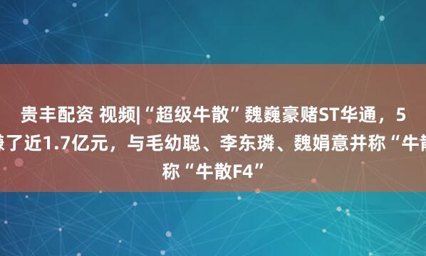贵丰配资 视频|“超级牛散”魏巍豪赌ST华通，50天赚了近1.7亿元，与毛幼聪、李东璘、魏娟意并称“牛散F4”