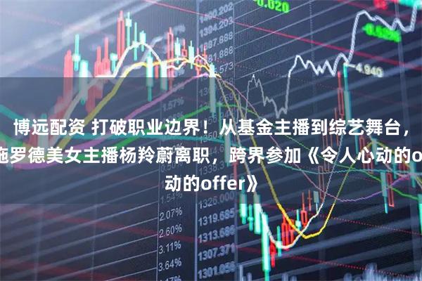 博远配资 打破职业边界！从基金主播到综艺舞台，交银施罗德美女主播杨羚蔚离职，跨界参加《令人心动的offer》
