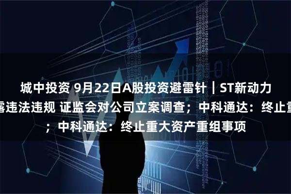 城中投资 9月22日A股投资避雷针︱ST新动力：因涉嫌信息披露违法违规 证监会对公司立案调查；中科通达：终止重大资产重组事项