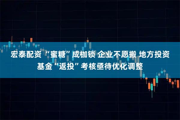 宏泰配资 “蜜糖”成枷锁 企业不愿搬 地方投资基金“返投”考核亟待优化调整