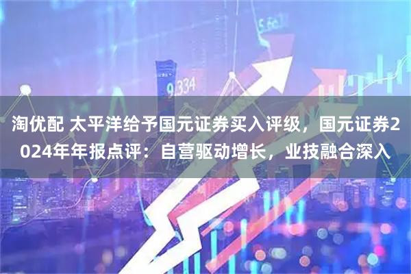 淘优配 太平洋给予国元证券买入评级，国元证券2024年年报点评：自营驱动增长，业技融合深入