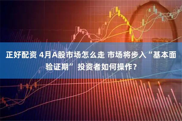 正好配资 4月A股市场怎么走 市场将步入“基本面验证期” 投资者如何操作？