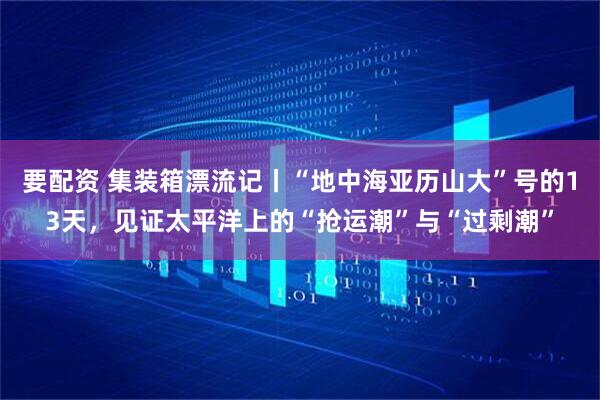 要配资 集装箱漂流记丨“地中海亚历山大”号的13天，见证太平洋上的“抢运潮”与“过剩潮”