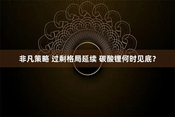 非凡策略 过剩格局延续 碳酸锂何时见底？