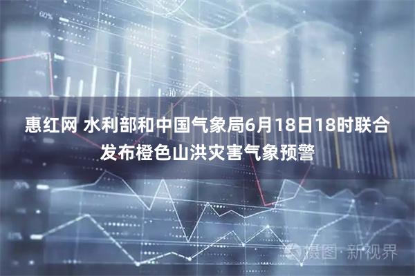 惠红网 水利部和中国气象局6月18日18时联合发布橙色山洪灾害气象预警
