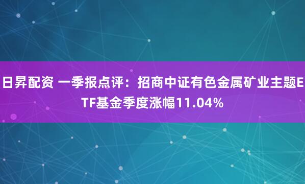 日昇配资 一季报点评：招商中证有色金属矿业主题ETF基金季度涨幅11.04%