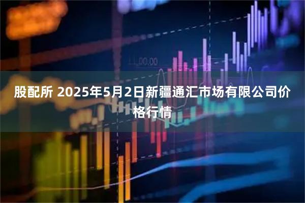 股配所 2025年5月2日新疆通汇市场有限公司价格行情
