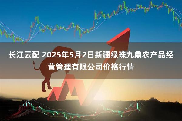 长江云配 2025年5月2日新疆绿珠九鼎农产品经营管理有限公司价格行情