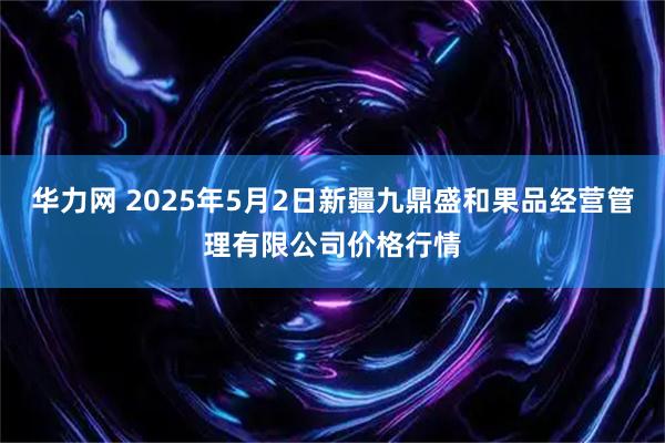 华力网 2025年5月2日新疆九鼎盛和果品经营管理有限公司价格行情
