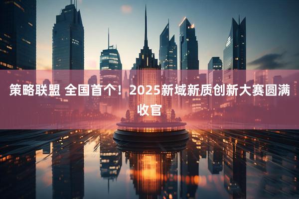 策略联盟 全国首个！2025新域新质创新大赛圆满收官