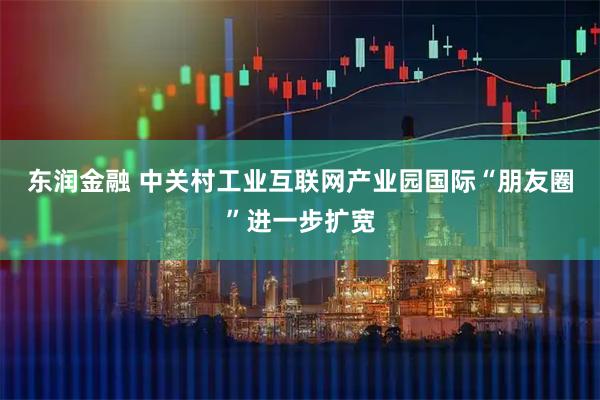 东润金融 中关村工业互联网产业园国际“朋友圈”进一步扩宽