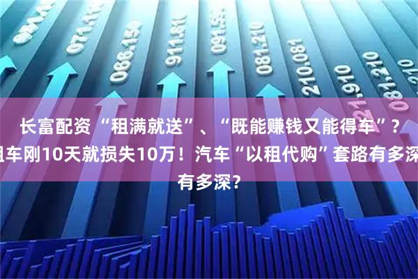 长富配资 “租满就送”、“既能赚钱又能得车”？租车刚10天就损失10万！汽车“以租代购”套路有多深？