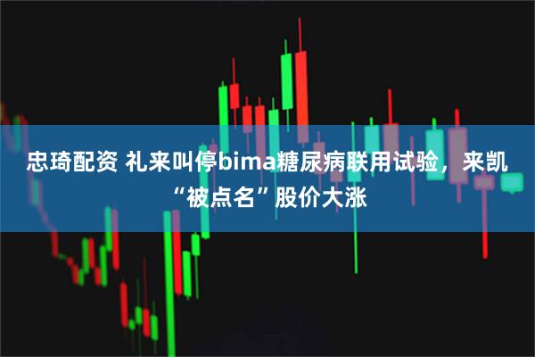 忠琦配资 礼来叫停bima糖尿病联用试验，来凯“被点名”股价大涨