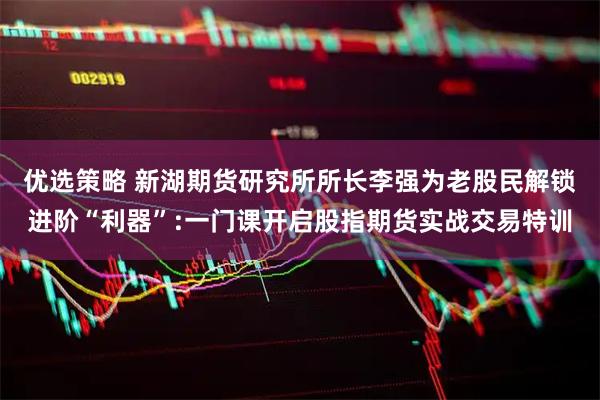 优选策略 新湖期货研究所所长李强为老股民解锁进阶“利器”:一门课开启股指期货实战交易特训