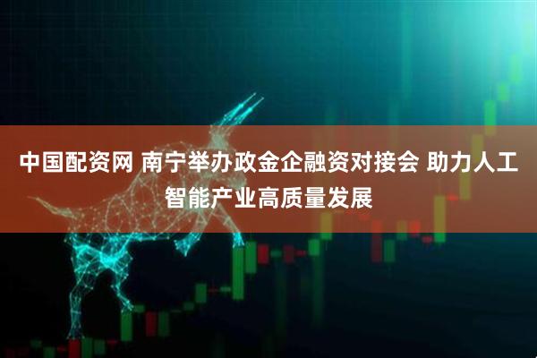 中国配资网 南宁举办政金企融资对接会 助力人工智能产业高质量发展