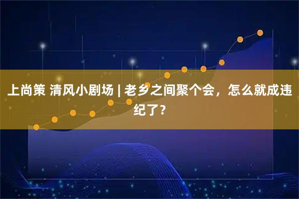 上尚策 清风小剧场 | 老乡之间聚个会，怎么就成违纪了？