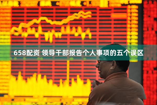 658配资 领导干部报告个人事项的五个误区