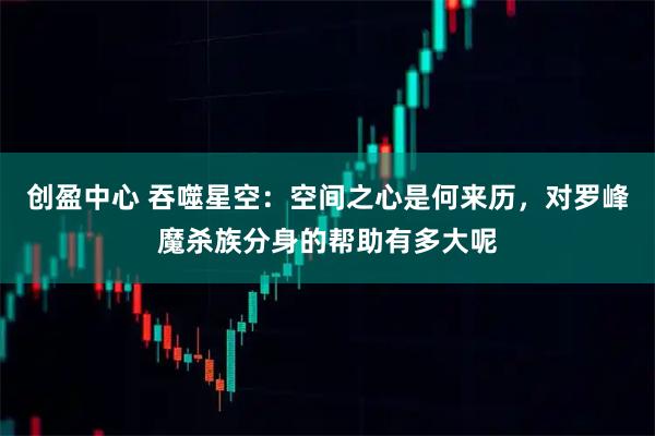 创盈中心 吞噬星空：空间之心是何来历，对罗峰魔杀族分身的帮助有多大呢