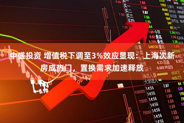 中盛投资 增值税下调至3%效应显现：上海次新房成热门，置换需求加速释放
