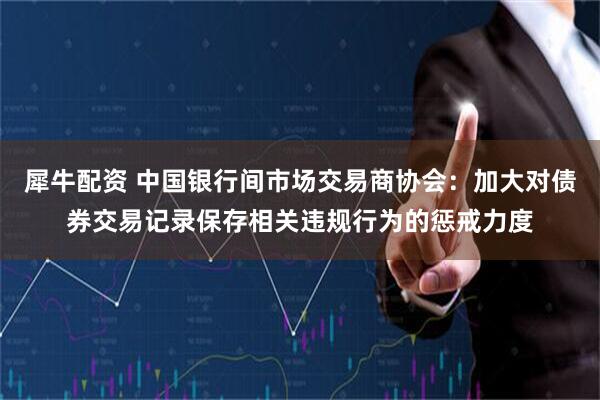 犀牛配资 中国银行间市场交易商协会：加大对债券交易记录保存相关违规行为的惩戒力度