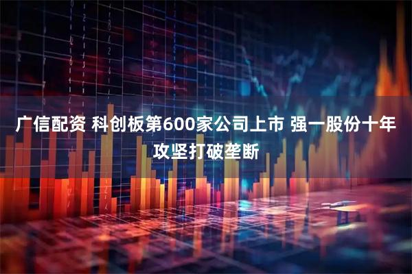 广信配资 科创板第600家公司上市 强一股份十年攻坚打破垄断