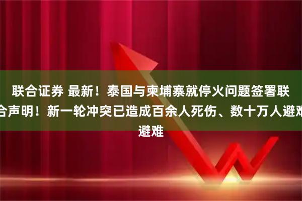 联合证券 最新！泰国与柬埔寨就停火问题签署联合声明！新一轮冲突已造成百余人死伤、数十万人避难