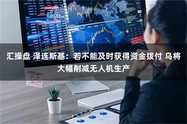 汇操盘 泽连斯基：若不能及时获得资金拨付 乌将大幅削减无人机生产