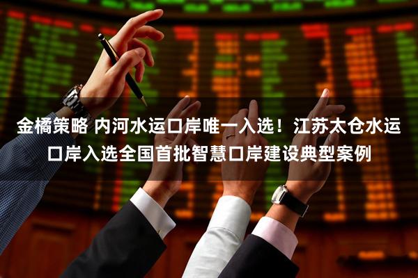 金橘策略 内河水运口岸唯一入选！江苏太仓水运口岸入选全国首批智慧口岸建设典型案例