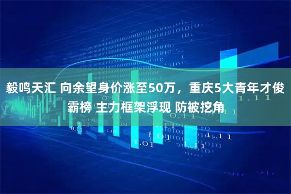 毅鸣天汇 向余望身价涨至50万，重庆5大青年才俊霸榜 主力框架浮现 防被挖角