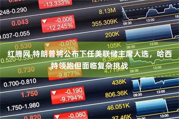 红腾网 特朗普将公布下任美联储主席人选，哈西特领跑但面临复杂挑战