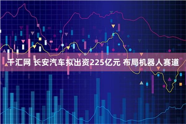 千汇网 长安汽车拟出资225亿元 布局机器人赛道