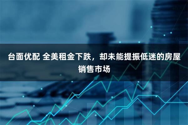 台面优配 全美租金下跌，却未能提振低迷的房屋销售市场