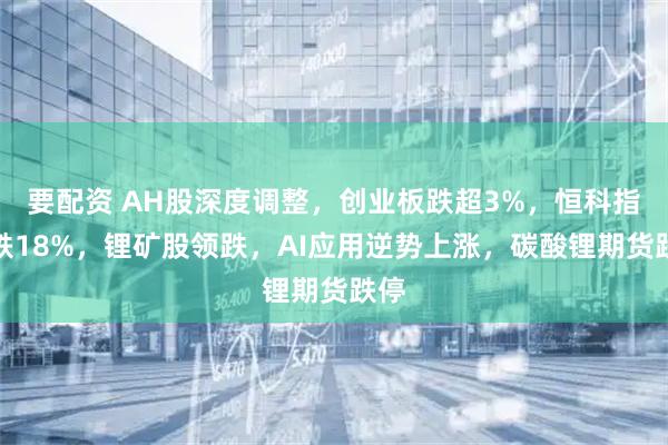 要配资 AH股深度调整，创业板跌超3%，恒科指下跌18%，锂矿股领跌，AI应用逆势上涨，碳酸锂期货跌停