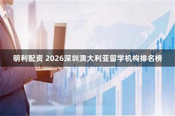 明利配资 2026深圳澳大利亚留学机构排名榜