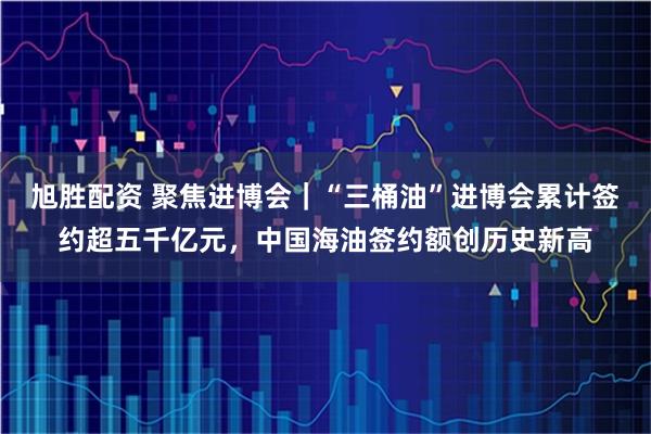 旭胜配资 聚焦进博会｜“三桶油”进博会累计签约超五千亿元，中国海油签约额创历史新高