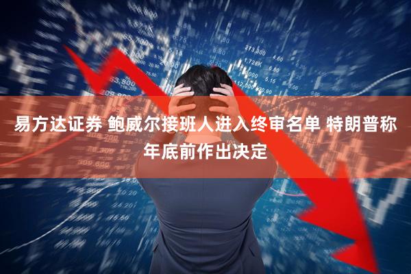 易方达证券 鲍威尔接班人进入终审名单 特朗普称年底前作出决定