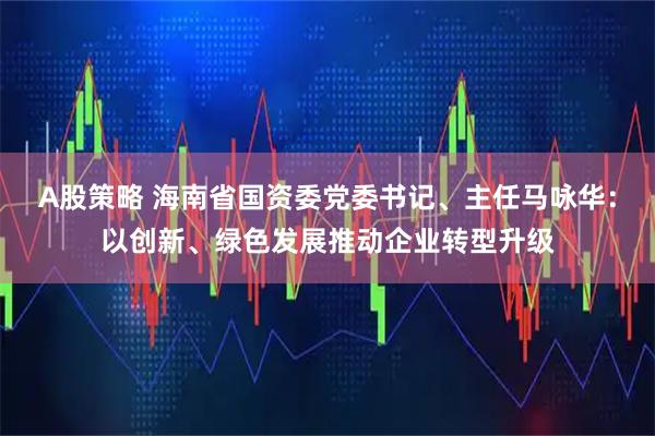 A股策略 海南省国资委党委书记、主任马咏华：以创新、绿色发展推动企业转型升级