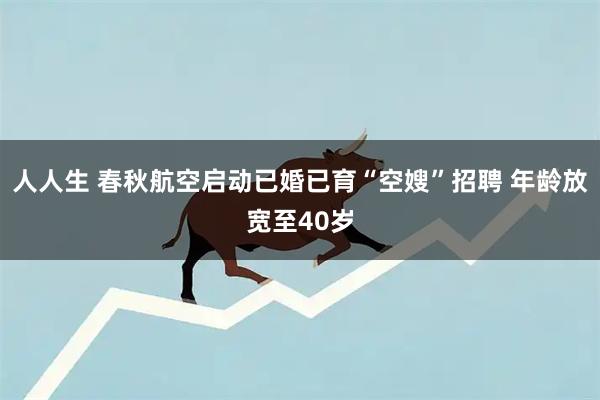 人人生 春秋航空启动已婚已育“空嫂”招聘 年龄放宽至40岁