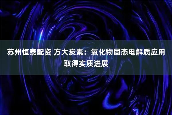 苏州恒泰配资 方大炭素：氧化物固态电解质应用取得实质进展