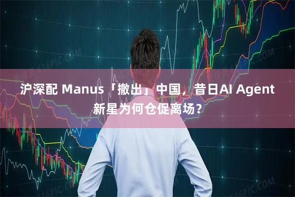 沪深配 Manus「撤出」中国，昔日AI Agent新星为何仓促离场？