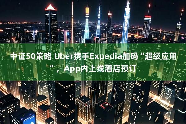 中证50策略 Uber携手Expedia加码“超级应用”，App内上线酒店预订
