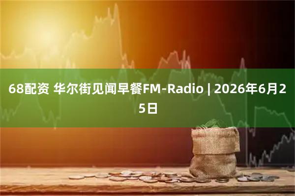 68配资 华尔街见闻早餐FM-Radio | 2026年6月25日